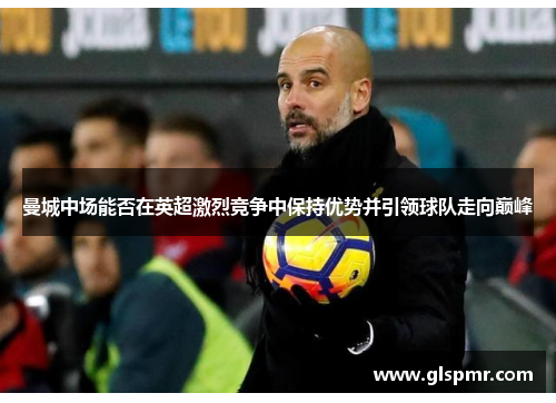 曼城中场能否在英超激烈竞争中保持优势并引领球队走向巅峰